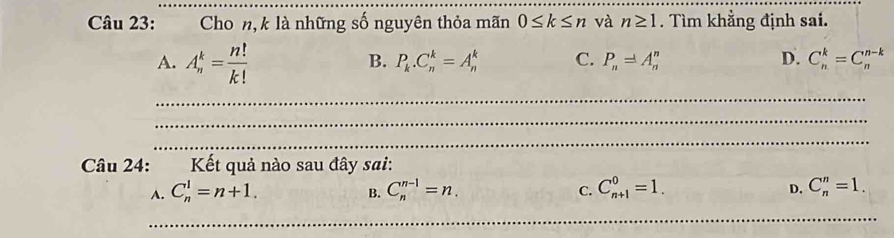 Cho n, k là những số nguyên thỏa mãn 0≤ k≤ n và n≥ 1. Tìm khẳng định sai.
A. A_n^(k=frac n!)k!
B. P_k.C_n^(k=A_n^k C. P_n)=A_n^n D. C_n^k=C_n^(n-k)
_
_
_
Câu 24: Kết quả nào sau đây sai:
A. C_n^1=n+1. C_n^(n-1)=n. C. C_(n+1)^0=1. C_n^n=1. 
B.
D.
_