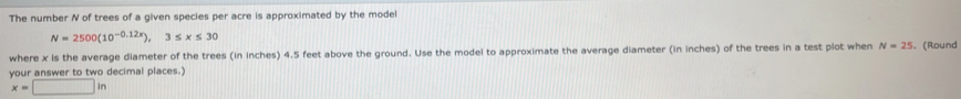 The number N of trees of a given species per acre is approximated by the model
N=2500(10^(-0.12x)), 3≤ x≤ 30
where x is the average diameter of the trees (in inches) 4.5 feet above the ground. Use the model to approximate the average diameter (in inches) of the trees in a test plot when N=25. (Round 
your answer to two decimal places.)
x=□ in