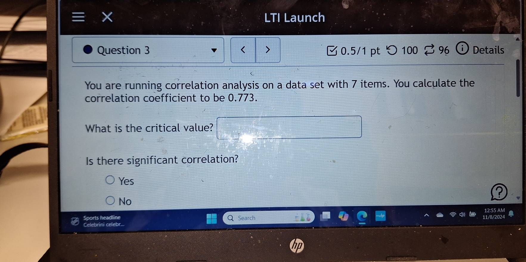 LTI Launch
Question 3 0.5/1 pt つ 100 % 96 Details
You are running correlation analysis on a data set with 7 items. You calculate the
correlation coefficient to be 0.773.
What is the critical value?
Is there significant correlation?
Yes
No
12:55 AM
Sports headline Search
Celebrini celebr... 11/8/2024