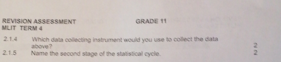 REVISION ASSESSMENT GRADE 11 
MLIT TERM 4 
2.1.4 Which data collecting instrument would you use to collect the data 
above? 2 
2.1.5 Name the second stage of the statistical cycle. 
2