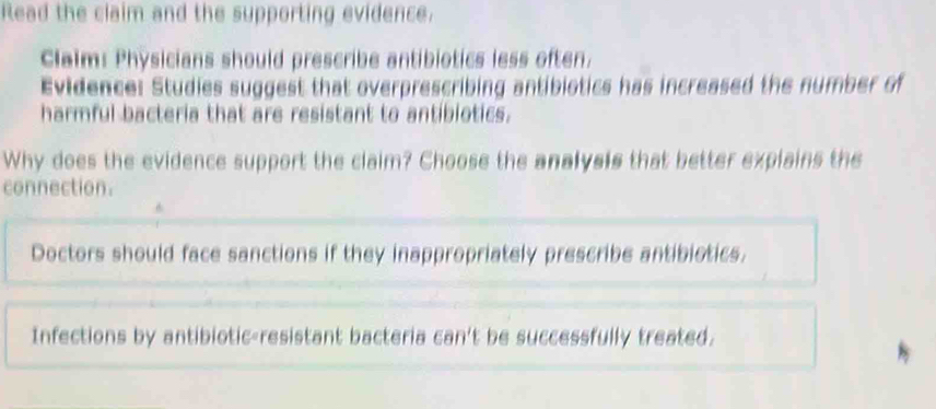 Read the claim and the supporting evidence.
Claim: Physicians should prescribe antibiotics less often.
Evidence: Studies suggest that overprescribing antibiotics has increased the number of
harmful bacteria that are resistant to antibiotics.
Why does the evidence support the claim? Choose the analysis that better explains the
connection.
Doctors should face sanctions if they inappropriately prescribe antibiotics.
Infections by antibiotic-resistant bacteria can't be successfully treated.