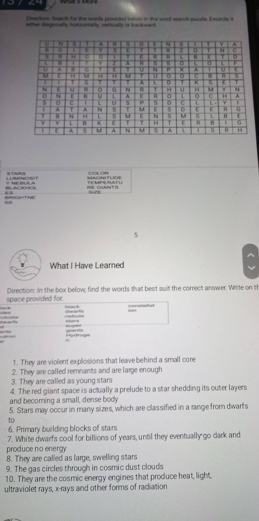 what s More
Direction. Search for the words provided below in the word search puzzle. Encircle it
either diagonally, hortzontally, vertically or backward.
STARS COLOR
LUMRNOSIT MAGNITUDE
Y NEBULA TEMPERATU
BLACKHOL RE GIANTS
SIZE
BRIGHTNE
5
What I Have Learned
Direction: In the box below, find the words that best suit the correct answer. Write on th
space provided for.
black
lack constellat
dwarfs
otosta rebula
dwarfs stars
super
ants g ants
utron Hydrage
1. They are violent explosions that leave behind a small core
2. They are called remnants and are large enough
3. They are called as young stars
4. The red giant space is actually a prelude to a star shedding its outer layers
and becoming a small, dense body
5. Stars may occur in many sizes, which are classified in a range from dwarfs
to
6. Primary building blocks of stars
7. White dwarfs cool for billions of years, until they eventually go dark and
produce no energy
8. They are called as large, swelling stars
9. The gas circles through in cosmic dust clouds
10. They are the cosmic energy engines that produce heat, light,
ultraviolet rays, x -rays and other forms of radiation