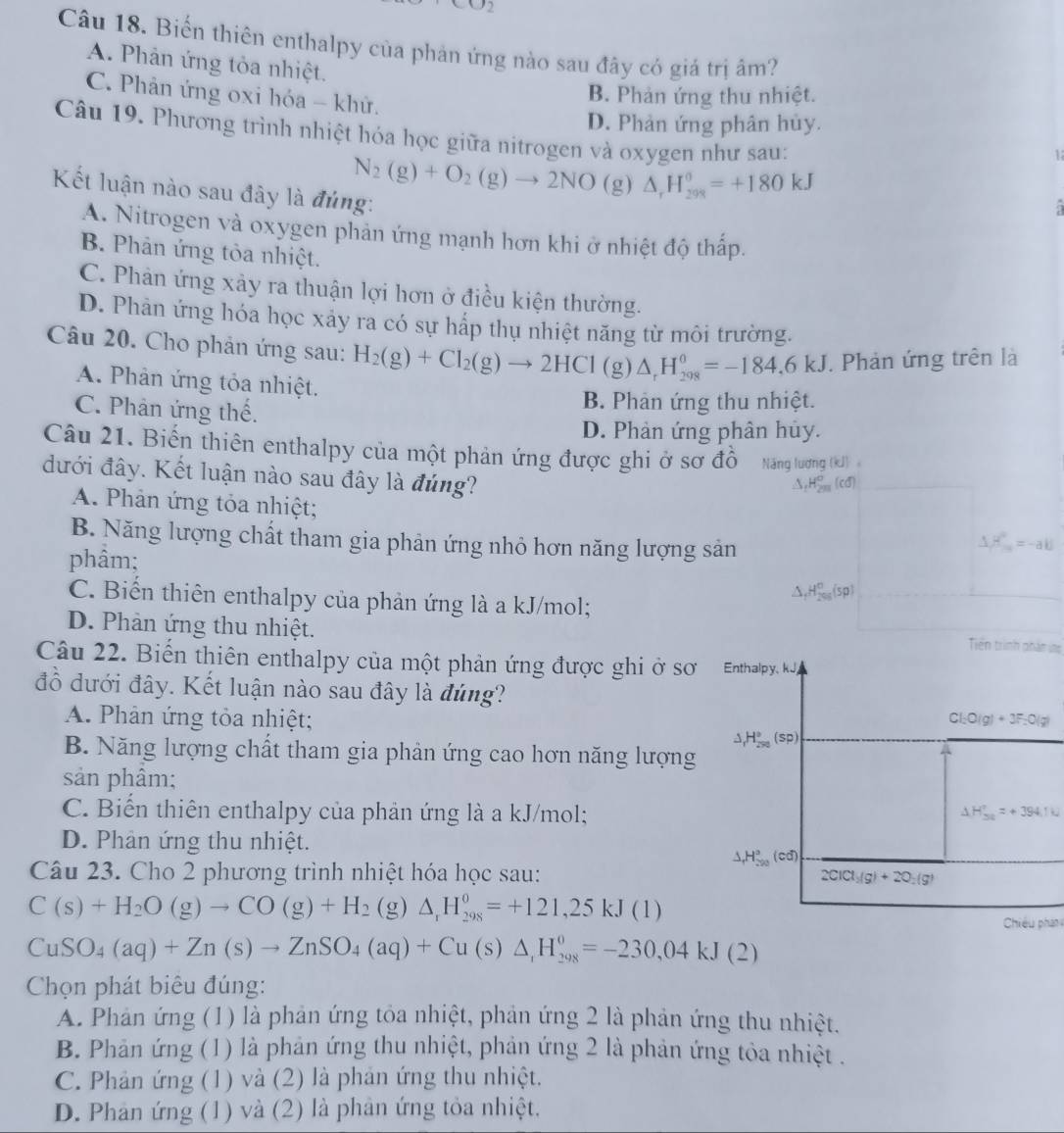 c02
Câu 18. Biến thiên enthalpy của phản ứng nào sau đây có giả trị âm?
A. Phản ứng tỏa nhiệt.
C. Phản ứng oxi hóa - khử.
B. Phản ứng thu nhiệt.
D. Phản ứng phân hủy.
Câu 19. Phương trình nhiệt hóa học giữa nitrogen và oxygen như sau:
Kết luận nào sau đây là đúng:
N_2(g)+O_2(g)to 2NO(g)△ _rH_(208)°=+180kJ
1
A. Nitrogen và oxygen phản ứng mạnh hơn khi ở nhiệt độ thấp.
B. Phản ứng tòa nhiệt.
C. Phản ứng xảy ra thuận lợi hơn ở điều kiện thường.
D. Phản ứng hóa học xảy ra có sự hấp thụ nhiệt năng từ môi trường.
Câu 20. Cho phản ứng sau: H_2(g)+Cl_2(g)to 2HCl(g)△ _rH_29=-184=-184.6kJ. Phản ứng trên là
A. Phản ứng tỏa nhiệt.
C. Phân ứng thế.
B. Phản ứng thu nhiệt.
D. Phản ứng phân hủy.
Câu 21. Biến thiên enthalpy của một phản ứng được ghi ở sơ đô Năng lương (kJ) 
đưới đây. Kết luận nào sau đây là đúng?
△ ,H_(2m)^o(cd)
A. Phản ứng tỏa nhiệt;
B. Năng lượng chất tham gia phản ứng nhỏ hơn năng lượng sản
△ H_m=-ab
phầm; △ _fH_(200)°(sp)
C. Biến thiên enthalpy của phản ứng là a kJ/mol;
D. Phản ứng thu nhiệt.
Tiền trình phân ing
Câu 22. Biến thiên enthalpy của một phản ứng được ghi ở sơ Enthalpy. kJ,
đồ dưới đây. Kết luận nào sau đây là đúng?
A. Phản ứng tỏa nhiệt; Cl_2O(g)+3F_2O(g)
△ _1H_(290)°(sp)
B. Năng lượng chất tham gia phản ứng cao hơn năng lượng
sản phâm;
C. Biến thiên enthalpy của phản ứng là a kJ/mol; △ H_(34)°=+394.1k
D. Phân ứng thu nhiệt.
△ _fH_(200)°(cd)
Câu 23. Cho 2 phương trình nhiệt hóa học sau: 2ClCl_3(g)+2O_2(g)
C(s)+H_2O(g)to CO(g)+H_2 (g) △ _rH_(298)^0=+121,25kJ(1)
Chiêu phân
CuSO_4(aq)+Zn(s)to ZnSO_4(aq)+Cu(s)△ _,H_(298)^0=-230,04kJ(2)
Chọn phát biêu đúng:
A. Phản ứng (1) là phản ứng tỏa nhiệt, phản ứng 2 là phản ứng thu nhiệt.
B. Phản ứng (1) là phản ứng thu nhiệt, phản ứng 2 là phản ứng tỏa nhiệt .
C. Phản ứng (1) và (2) là phản ứng thu nhiệt.
D. Phản ứng (1) và (2) là phân ứng tỏa nhiệt,