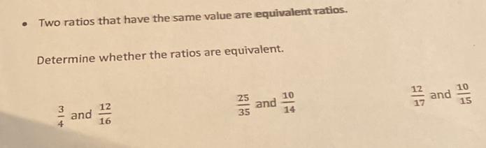 Two ratios that have the same value are equivalent ratios.
Determine whether the ratios are equivalent.
 3/4  and  12/16   25/35  and  10/14 
 12/17  and  10/15 