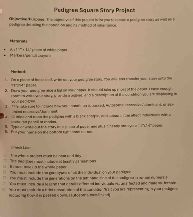 Pedigree Square Story Project 
Objective/Purpose: The objective of this project is for you to create a pedigree story as well as a 
pedigree detailing the condition and its method of inheritance. 
Materials: 
An 11''* 14'' piece of white paper 
Markers/pencil crayons 
Method: 
1. On a piece of loose leaf, write out your pedigree story. You will later transfer your story onto the
11''* 14'' paper. 
2. Draw your pedigree nice a big on your paper. It should take up most of the paper. Leave enough 
room to write your story, provide a legend, and a description of the condition you are displaying in 
your pedigree. 
3. ***make sure to include how your condition is passed. Autosomal recessive / dominant, or sex- 
linked recessive/dominant. 
4. Outline and trace the pedigree with a black sharpie, and colour in the affect individuals with a 
coloured pencil or marker. 
5. Type or write out the story on a piece of paper and glue it neatly onto your 11''* 14'' paper. 
6. Put your name on the bottom right hand corner. 
Check List: 
The whole project must be neat and tidy 
The pedigree must include at least 3 generations 
It must take up the whole paper 
You must include the genotypes of all the individual on your pedigree 
You must include the generations on the left hand side of the pedigree in roman numerals 
You must include a legend that details affected individuals vs. unaffected and male vs. female. 
You must include a brief description of the condition/trait you are representing in your pedigree 
including how it is passed down. (autosomal/sex-linked)