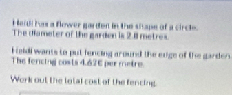 Heidi has a flower garden in the shape of a circle. 
The diameter of the garden is 2.8 metres. 
Heidi wants to put fencing around the edge of the garden 
The fencing costs 4.626 per metre. 
Work out the total cost of the fencing