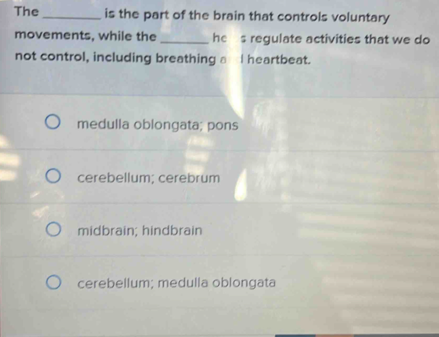 The _is the part of the brain that controls voluntary
movements, while the _he s regulate activities that we do
not control, including breathing aI heartbeat.
medulla oblongata; pons
cerebellum; cerebrum
midbrain; hindbrain
cerebellum; medulla oblongata