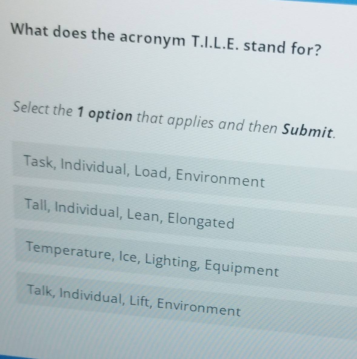 What does the acronym T.I.L.E. stand for?
Select the 1 option that applies and then Submit.
Task, Individual, Load, Environment
Tall, Individual, Lean, Elongated
Temperature, Ice, Lighting, Equipment
Talk, Individual, Lift, Environment