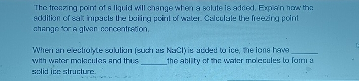 The freezing point of a liquid will change when a solute is added. Explain how the 
addition of salt impacts the boiling point of water. Calculate the freezing point 
change for a given concentration. 
When an electrolyte solution (such as NaCl) is added to ice, the ions have_ 
with water molecules and thus _the ability of the water molecules to form a 
solid ice structure.