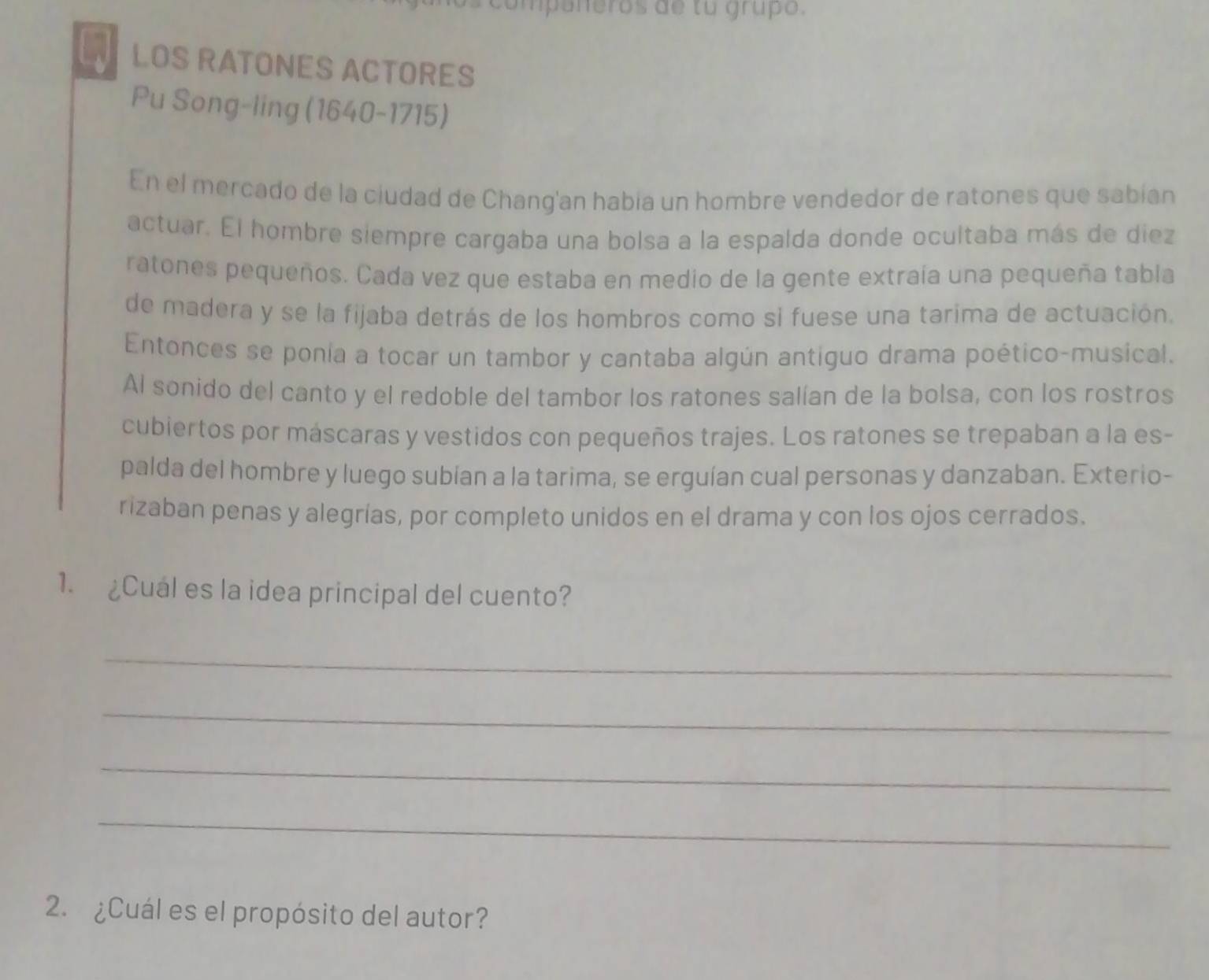 companeros de tu grupo. 
LOS RATONES ACTORES 
Pu Song-ling (1640-1715) 
En el mercado de la ciudad de Chang'an habia un hombre vendedor de ratones que sabían 
actuar. El hombre siempre cargaba una bolsa a la espalda donde ocultaba más de diez 
ratones pequeños. Cada vez que estaba en medio de la gente extraía una pequeña tabla 
de madera y se la fijaba detrás de los hombros como si fuese una tarima de actuación. 
Entonces se ponia a tocar un tambor y cantaba algún antiguo drama poético-musical. 
Al sonido del canto y el redoble del tambor los ratones salían de la bolsa, con los rostros 
cubiertos por máscaras y vestidos con pequeños trajes. Los ratones se trepaban a la es- 
palda del hombre y luego subían a la tarima, se erguían cual personas y danzaban. Exterio- 
rizaban penas y alegrías, por completo unidos en el drama y con los ojos cerrados. 
1. ¿Cual es la idea principal del cuento? 
_ 
_ 
_ 
_ 
2. ¿Cuál es el propósito del autor?