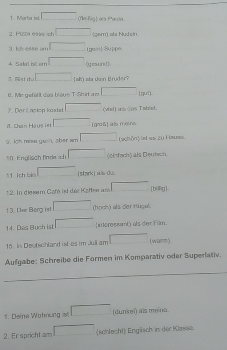 Marta ist (fleißig) als Paula. 
2. Pizza esse ich (gern) als Nudeln. 
3. Ich esse am (gem) Suppe. 
4. Salat ist am (gesund) 
5. Bist du (alt) als dein Bruder? 
6. Mir gefällt das blaue T-Shirt am (gut). 
7. Der Laptop kostet (viel) als das Tablet. 
8. Dein Haus ist (groß) als meins. 
9. Ich reise gern, aber am (schön) ist es zu Hause. 
10. Englisch finde ich (einfach) als Deutsch. 
11. Ich bin (stark) als du. 
12. In diesem Café ist der Kaffee am (billig). 
13. Der Berg ist (hoch) als der Hügel. 
14. Das Buch ist (interessant) als der Film. 
15. In Deutschland ist es im Juli am (warm). 
Aufgabe: Schreibe die Formen im Komparativ oder Superlativ. 
_ 
1. Deine Wohnung ist (dunkel) als meine. 
2. Er spricht am (schlecht) Englisch in der Klasse.