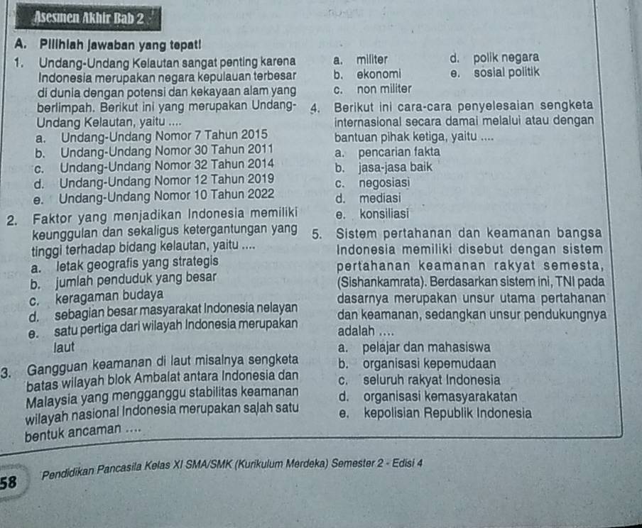 Asesmen Akhir Bab 2
A. Pilihiah jawaban yang tepat!
1. Undang-Undang Kelautan sangat penting karena a. militer d. polik negara
Indonesia merupakan negara kepulauan terbesar b. ekonomi e. sosial politik
di dunia dengan potensi dan kekayaan alam yang c. non militer
berlimpah. Berikut ini yang merupakan Undang- 4. Berikut ini cara-cara penyelesaian sengketa
Undang Kelautan, yaitu .... internasional secara damai melalui atau dengan
a. Undang-Undang Nomor 7 Tahun 2015 bantuan pihak ketiga, yaitu ....
b. Undang-Undang Nomor 30 Tahun 2011 a. pencarian fakta
c. Undang-Undang Nomor 32 Tahun 2014 b. jasa-jasa baik
d. Undang-Undang Nomor 12 Tahun 2019 c. negosiasi
e. Undang-Undang Nomor 10 Tahun 2022 d. mediasi
2. Faktor yang menjadikan Indonesia memiliki e. konsiliasi
keunggulan dan sekaligus ketergantungan yang 5. Sistem pertahanan dan keamanan bangsa
tinggi terhadap bidang kelautan, yaitu .... Indonesia memiliki disebut dengan sistem
a. letak geografis yang strategis pertahanan keamanan rakyat semesta,
b. jumlah penduduk yang besar (Sishankamrata). Berdasarkan sistem ini, TNI pada
c. keragaman budaya dasarnya merupakan unsur utama pertahanan
d. sebagian besar masyarakat Indonesia nelayan dan keamanan, sedangkan unsur pendukungnya
e. satu pertiga dari wilayah Indonesia merupakan adalah ....
laut a. pelajar dan mahasiswa
3. Gangguan keamanan di laut misalnya sengketa b. organisasi kepemudaan
batas wilayah blok Ambalat antara Indonesia dan c. seluruh rakyat Indonesia
Malaysia yang mengganggu stabilitas keamanan d. organisasi kəmasyarakatan
wilayah nasional Indonesia merupakan sajah satu e. kepolisian Republik Indonesia
bentuk ancaman ....
58 Pendidikan Pancasila Kelas XI SMA/SMK (Kurikulum Merdeka) Semester 2 - Edisi 4