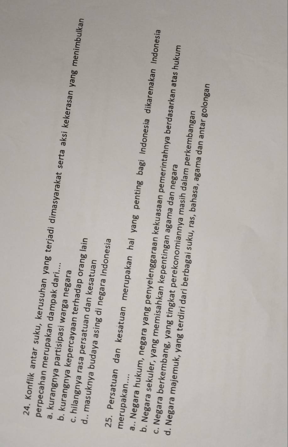 perpecahan merupakan dampak dari....
24. Konflik antar suku, kerusuhan yang terjadi dimasyarakat serta aksi kekerasan yang menimbulkan
a. kurangnya partisipasi warga negara
b. kurangnya kepercayaan terhadap orang lain
c. hilangnya rasa persatuan dan kesatuan
d.. masuknya budaya asing di negara Indonesia
merupakan....
25. Persatuan dan kesatuan merupakan hal yang penting bagi Indonesia dikarenakan Indonesia
a.. Negara hukum, negara yang penyelenggaraan kekuasaan pemerintahnya berdasarkan atas hukum
b. Negara sekuler, yang memisahkan kepentingan agama dan negara
c. Negara berkembang, yang tingkat perekonomiannya masih dalam perkembangan
d. Negara majemuk, yang terdiri dari berbagai suku, ras, bahasa, agama dan antar golongan