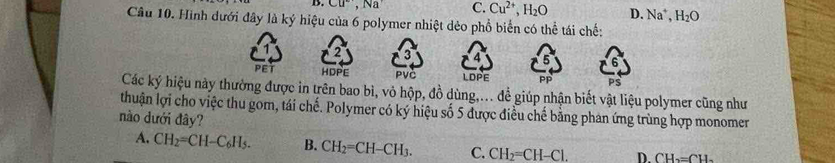 B. Cu^2, Na^+ C. Cu^(2+), H_2O
D. Na^+, H_2O
Câu 10. Hình dưới đây là ký hiệu của 6 polymer nhiệt dẻo phổ biển có thể tái chế:
2 3 4
PET HDPE PVC LDPE Pp PS
Các ký hiệu này thường được in trên bao bì, vỏ hộp, đồ dùng,... để giúp nhận biết vật liệu polymer cũng như
thuận lợi cho việc thu gom, tái chế. Polymer có ký hiệu số 5 được điều chế bằng phan ứng trùng hợp monomer
nào dưới đây?
A. CH_2=CH-C_6H_5. B. CH_2=CH-CH_3. C. CH_2=CH-Cl. D. CH_2=CH_2