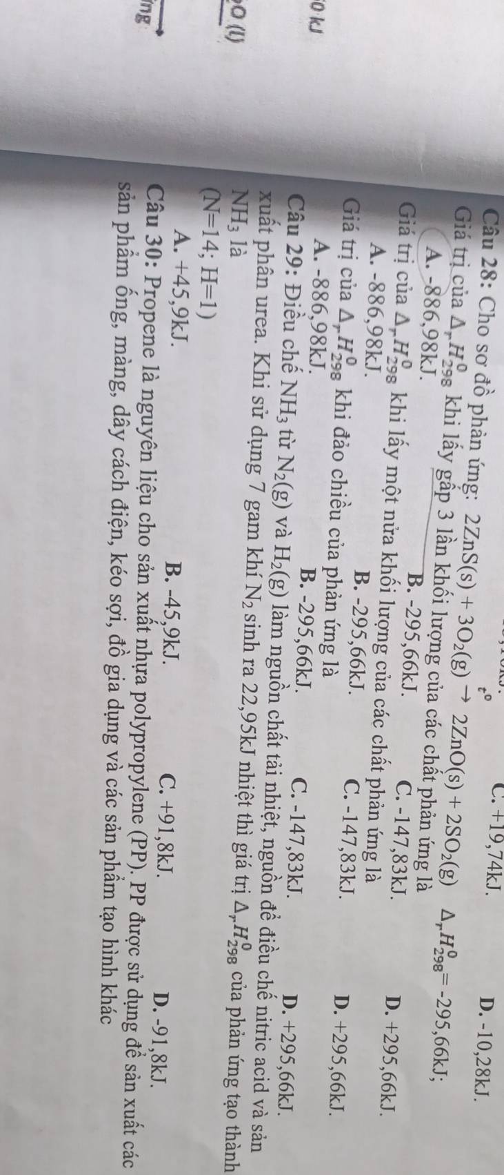 Cho sơ đồ phản ứng: 2ZnS(s)+3O_2(g)xrightarrow t^02ZnO(s)+2SO_2(g)△ _rH_(298)^0=-295,66kJ; C. +19,74 K.
D. -10,28kJ.
Giá trị của △ _rH_(298)^0 khi lấy gấp 3 lần khối lượng của các chất phản ứng là
A. -886,98kJ. B. -295,66kJ. C. -147,83kJ. D. +295,66kJ.
Giá trị của △ _rH_(298)^0 khi lấy một nửa khối lượng của các chất phản ứng là
A. -886,98kJ. B. -295,66kJ. C. -147,83kJ. D. +295,66kJ.
Giá trị của △ _rH_(298)^0 khi đảo chiều của phản ứng là
0 kJ A. -886,98kJ. B. -295,66kJ. C. -147,83kJ. D. +295,66kJ.
Câu 29: Điều chế NH_3 tù N_2(g) và H_2(g) làm nguồn chất tải nhiệt, nguồn để điều chế nitric acid và sản
xuất phân urea. Khi sử dụng 7 gam khí N_2 sinh ra 22,95kJ nhiệt thì giá trị
O (l) NH_3 là △ _rH_(298)^0 của phản ứng tạo thành
(N=14;H=1)
A. +4 5,9kJ. B. -45,9kJ. C. +91,8kJ. D. -91,8kJ.
ng
Câu 30: Propene là nguyên liệu cho sản xuất nhựa polypropylene (PP). PP được sử dụng đề sản xuất các
sản phẩm ống, màng, dây cách điện, kéo sợi, đồ gia dụng và các sản phầm tạo hình khác