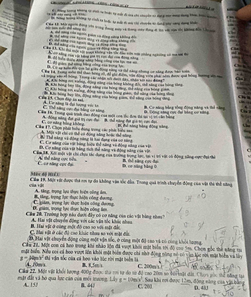 Cn tnga '  nánử Lương -Công - công scát
= i a
C  Kang hương không t sinh ra hoác tự mất đi trà chi shuyền từ dang my bang dang khoc ban 
(ừ vật này sang với khác
D. Năng hương không tự sinh ra hoặc tự mất đi mà chi chuyện tư dang may vong dang khắc
Cầu 12. Mội ngườn đùng yên trong thang máy và thang máy đang đi lên vớc văn lốc không đốa Lầu ma
đất làm mô thổ năng thị
A. thể nang của người giám và động năng không đội
B. thể năng của người tăng và động năng không đổi
C. thg năng của người tàng và động năng tăng
D. thể năng của người giàm và động năng tăng
Câu 13. Khi thả một vật trượt không vận tốc đầu trên nật phẳng nghiêng có ma sat thi
A cơ năng của vật bảng giá trị cực đại của động năng,
B. độ biển thiên động năng bằng công của lực ma sát
C. độ giám thể găng bảng công của trọng lực
D. Có sự biển đổi qua lai giữa động năng và thể năng nhưng cơ năng được báo toàn
Câu 14. Trong môu thể thao bóng rô, đề ghi điệm, vận động viên phải ném được quả bóng hương iên m
và trung vào rổ bóng. Trong các nhận xét dưới dây, nhân xét nào đúng?
A. Khi bóng rưi xuống, động năng của bóng không đổi, thể năng của bóng tăng
B. Khi bóng bay lên, động năng của bóng tăng, thể năng của bóng giảm.
C. Khi bóng rời xuông, động năng của bóng giám, thế năng của hóng tăng
Ch
D. Khi bóng bay lên, động năng của bóng giam, thể năng của bóng tăng C   
Cầu 15. Chọn đáp án sai.
A. Cơ năng là đại lượng véc tơ.
B. Cơ năng bằng tổng động năng và thế năng
C. Thế năng cực đại bằng cơ năng.
D. Dộng năng cực đại bảng cơ năng
C2
Câu 16. Trong quả trình dao động của một con lắc đơn thì tại vị trí cần bằng
A. động năng đạt giá trị cực đại B. thể năng đạt giá trị cực đại.
C. cơ năng bằng không (D) thể năng bằng động năng
Cầâu 17. Chọn phát biểu đùng trong các phát biểu sau
A. Một vật chi có thể có động năng hoặc thể năng
B. Thể năng và động năng là hai đạng của cơ năng
C. Cơ năng của vật băng hiệu thế năng và động năng của vật. C
D. Cơ năng của vật bằng tích thể năng và động năng của vật.
Cần 18. Xét một vật chi chịu tác dụng của trường trọng lực, tại vị trí vật có động năng cực đại thì
A thể năng cực tiểu. B. thể năng cực đại
v
C. cơ năng cực đại D. cơ năng băng 0
Mức độ HILU
Cầu 19. Một vật được thá rơi tự do không vận tốc đầu. Trong quả trình chuyển động của vật thi thể năng
của vật
As tăng, trọng lực thực hiện công âm.
B tăng, trọng lực thực hiện công dương.
C. giám, trọng lực thực hiện công dương.
D. giảm, trọng lực thực hiện công âm.
Cầu 20. Trường hợp nào dưới đây có cơ năng của các vật bằng nhau?
A. Hai vật chuyến động với các vận tốc khác nhau
B. Hai vật ở cùng một độ cao so với mặt đất.
C. Hai vật ở các độ cao khác nhau so với mặt đất.
D. Hai vật chuyển động cùng một vận tốc, ở cùng một độ cao và có cùng khối lượng.
Cầu 21. Một con cá heo trong khi nhào lộn đã vượt khói mặt biến tới độ cao 5m. Chọn gốc thế năng tại
mặt biến. Nếu coi cá heo vượt lên khỏi mặt biên được chỉ nhờ động năng nó có vào lúc rời mặt biển và lây
g=10m/s^2 thì vận tốc của cá heo vào lúc rời mặt biển là
A. 10m/s. B. 8,5m/s. C. 200m/s
D. 40m s.
Câu 22. Một vật khối lượng 400g được tha rơi tự do từ độ cao 20m so với mặt đất. Chọn gốc thể năng tại
mặt đất và bỏ qua lực căn của mối trương, Lây g=10m/s^2. Sau khi rơi được 12m, động năng của vật bằng
A. 15J B. 44J C. 20J D. 48J
