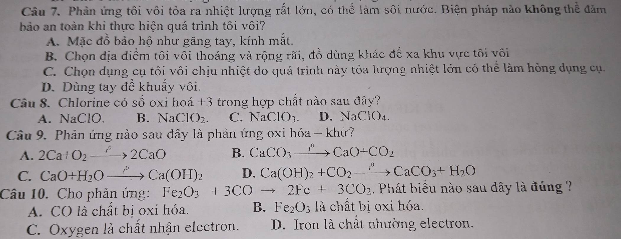 Phản ứng tôi vôi tỏa ra nhiệt lượng rất lớn, có thể làm sôi nước. Biện pháp nào không thể đảm
bảo an toàn khi thực hiện quá trình tôi vôi?
A. Mặc đồ bảo hộ như găng tay, kính mắt.
B. Chọn địa điểm tôi vôi thoáng và rộng rãi, đồ dùng khác để xa khu vực tôi vôi
C. Chọn dụng cụ tôi vôi chịu nhiệt do quá trình này tỏa lượng nhiệt lớn có thể làm hỏng dụng cụ.
D. Dùng tay để khuấy vôi.
Câu 8. Chlorine có số oxi hoá +3 trong hợp chất nào sau đây?
A. NaClO. B. NaClO_2. C. NaClO_3. D. NaClO₄.
Câu 9. Phản ứng nào sau đây là phản ứng oxi hóa - khử?
A. 2Ca+O_2to 2CaO B. CaCO_3xrightarrow rho CaO+CO_2
C. CaO+H_2Oto _2OCa(OH)_2 D. Ca(OH)_2+CO_2to CaCO_3+H_2O
Câu 10. Cho phản ứng: Fe_2O_3+3COto 2Fe+3CO_2. Phát biểu nào sau đây là đúng ?
A. CO là chất bị oxi hóa.
B. Fe_2O_3 là chất bị oxi hóa.
C. Oxygen là chất nhận electron. D. Iron là chất nhường electron.