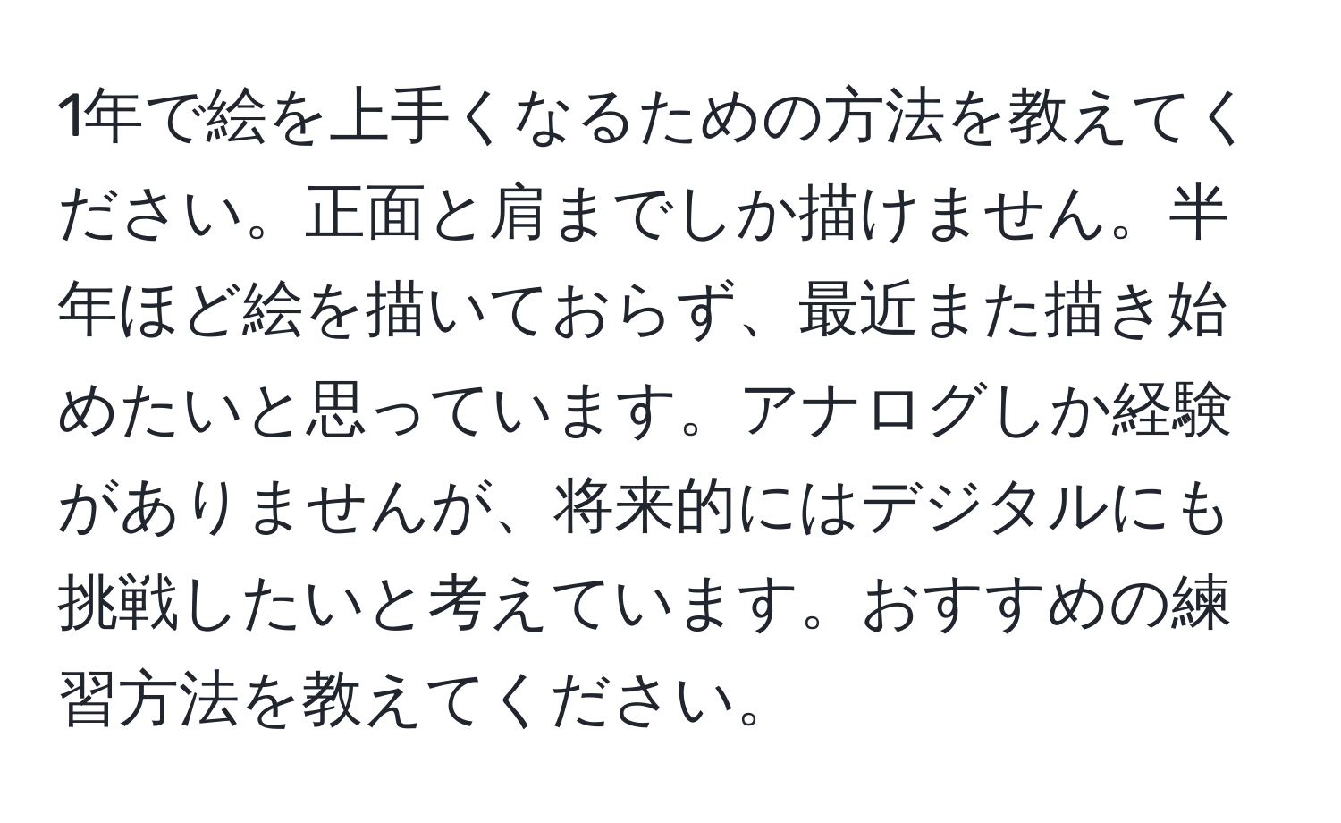 1年で絵を上手くなるための方法を教えてください。正面と肩までしか描けません。半年ほど絵を描いておらず、最近また描き始めたいと思っています。アナログしか経験がありませんが、将来的にはデジタルにも挑戦したいと考えています。おすすめの練習方法を教えてください。