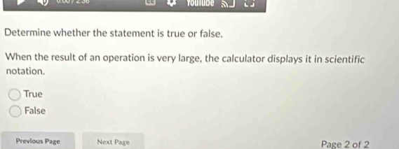 Youtube 5
Determine whether the statement is true or false.
When the result of an operation is very large, the calculator displays it in scientific
notation.
True
False
Previous Page Next Page Page 2 of 2