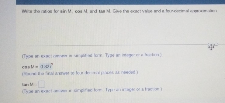 Write the ratios for sin M, cos M , and tan M. Give the exact value and a four-decimal approximation. 
(Type an exact answer in simplified form. Type an integer or a fraction.)
cos M=0.827
(Round the final answer to four decimal places as needed.)
tan M=□
(Type an exact answer in simplified form. Type an integer or a fraction.)