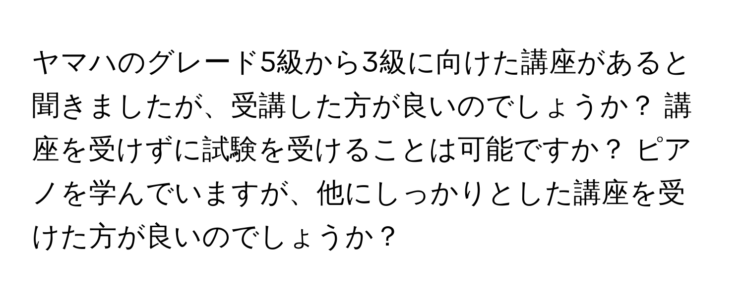 ヤマハのグレード5級から3級に向けた講座があると聞きましたが、受講した方が良いのでしょうか？ 講座を受けずに試験を受けることは可能ですか？ ピアノを学んでいますが、他にしっかりとした講座を受けた方が良いのでしょうか？