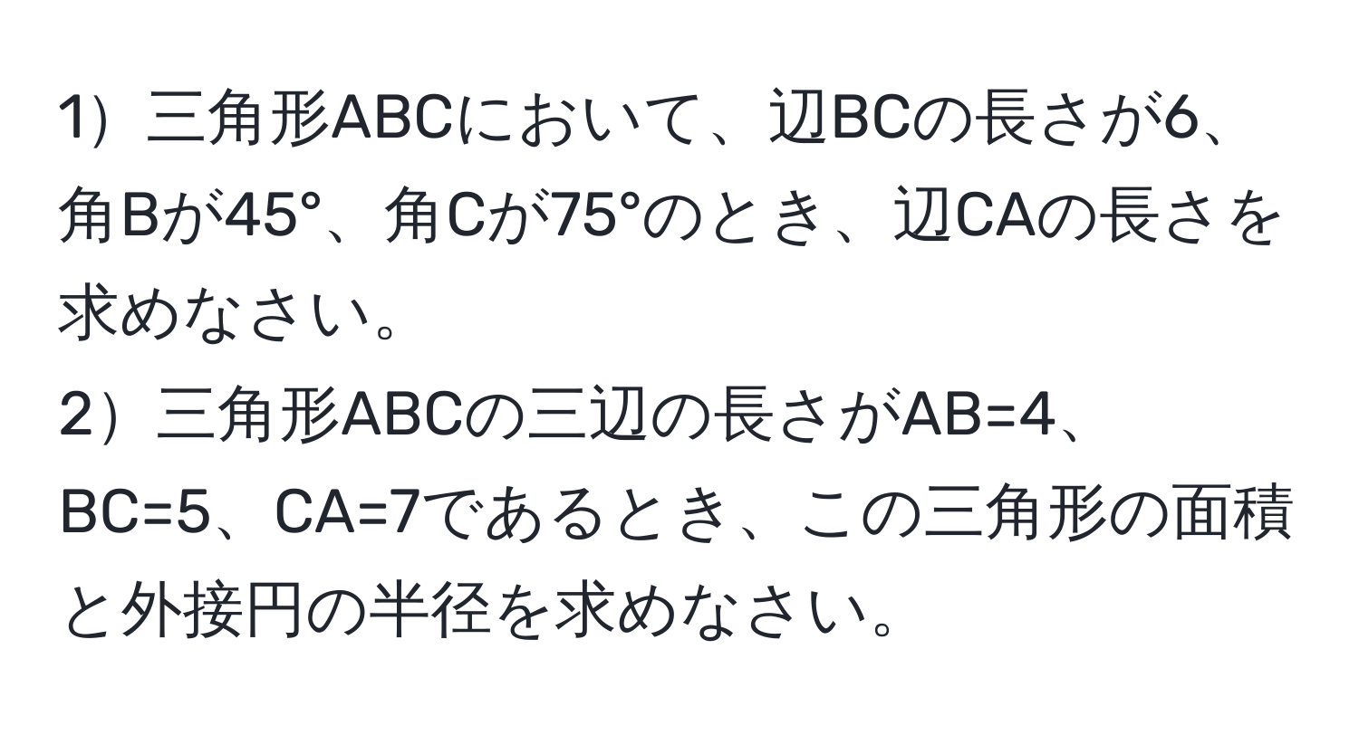 1三角形ABCにおいて、辺BCの長さが6、角Bが45°、角Cが75°のとき、辺CAの長さを求めなさい。  
2三角形ABCの三辺の長さがAB=4、BC=5、CA=7であるとき、この三角形の面積と外接円の半径を求めなさい。