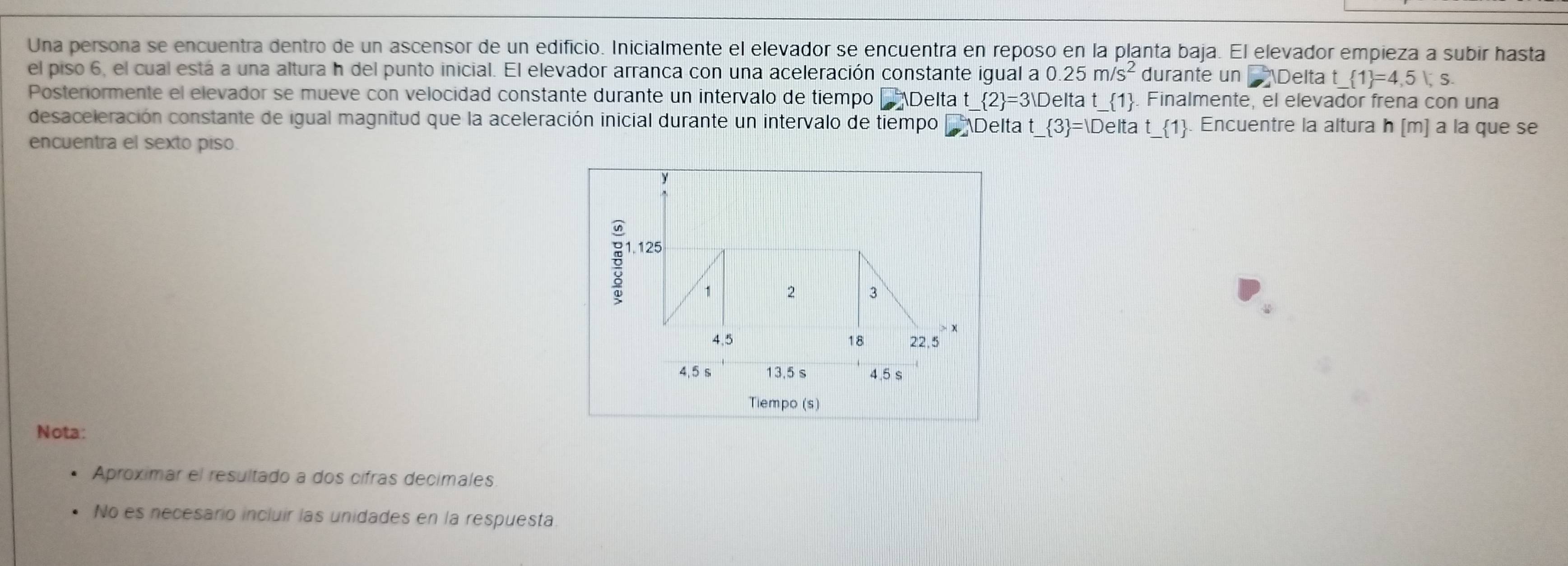 Una persona se encuentra dentro de un ascensor de un edificio. Inicialmente el elevador se encuentra en reposo en la planta baja. El elevador empieza a subir hasta 
el piso 6, el cual está a una altura h del punto inicial. El elevador arranca con una aceleración constante igual a 0.25m/s^2 durante un Delta t _  1 =4,5|,s. 
Postenormente el elevador se mueve con velocidad constante durante un intervalo de tiempo Delta t  2 =3V Delta t_ 1. Finalmente, el elevador frena con una 
desaceleración constante de igual magnitud que la aceleración inicial durante un intervalo de tiempo Delta t _  3 =|Deltat_  1. Encuentre la altura h [m] à la que se 
encuentra el sexto piso. 
Tiempo (s) 
Nota: 
Aproximar el resultado a dos cífras decimales 
No es necesario incluir las unidades en la respuesta