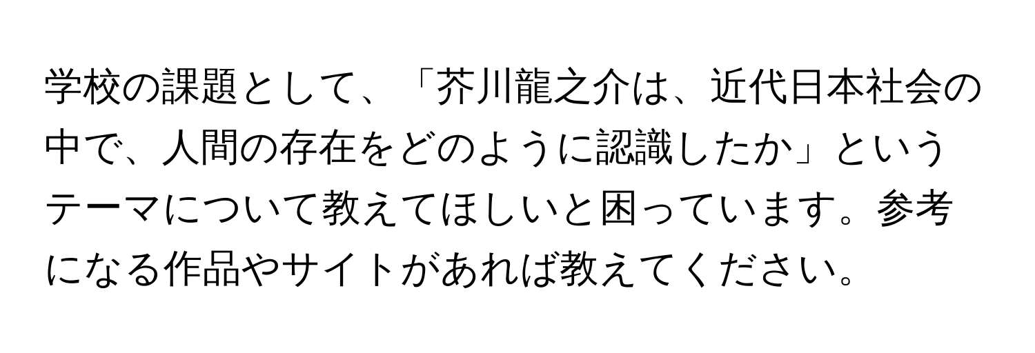 学校の課題として、「芥川龍之介は、近代日本社会の中で、人間の存在をどのように認識したか」というテーマについて教えてほしいと困っています。参考になる作品やサイトがあれば教えてください。