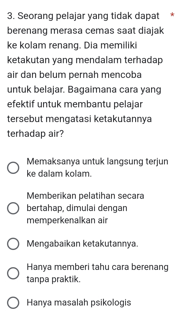 Seorang pelajar yang tidak dapat *
berenang merasa cemas saat diajak
ke kolam renang. Dia memiliki
ketakutan yang mendalam terhadap
air dan belum pernah mencoba
untuk belajar. Bagaimana cara yang
efektif untuk membantu pelajar
tersebut mengatasi ketakutannya
terhadap air?
Memaksanya untuk langsung terjun
ke dalam kolam.
Memberikan pelatihan secara
bertahap, dimulai dengan
memperkenalkan air
Mengabaikan ketakutannya.
Hanya memberi tahu cara berenang
tanpa praktik.
Hanya masalah psikologis