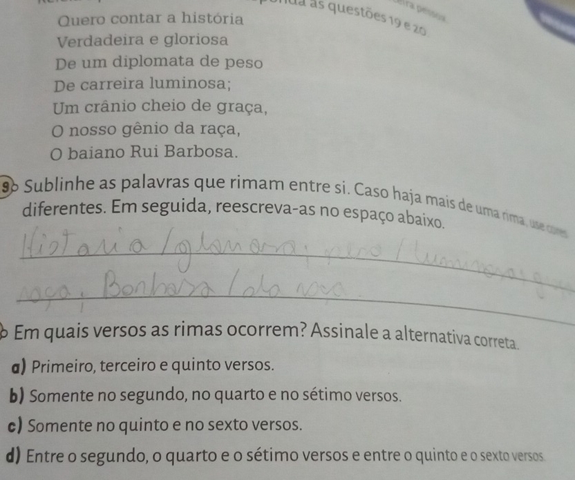 eira pessoa
ua as questões 19 e 20
Quero contar a história
Verdadeira e gloriosa
De um diplomata de peso
De carreira luminosa;
Um crânio cheio de graça,
O nosso gênio da raça,
O baiano Rui Barbosa.
9 Sublinhe as palavras que rimam entre si. Caso haja mais de uma rima, use cores
diferentes. Em seguida, reescreva-as no espaço abaixo.
_
_
Em quais versos as rimas ocorrem? Assinale a alternativa correta.
a) Primeiro, terceiro e quinto versos.
b) Somente no segundo, no quarto e no sétimo versos.
c) Somente no quinto e no sexto versos.
d) Entre o segundo, o quarto e o sétimo versos e entre o quinto e o sexto versos