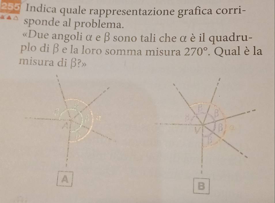 255 Indica quale rappresentazione grafica corri- 
sponde al problema. 
«Due angoli α e β sono tali che α è il quadru- 
plo di β e la loro somma misura 270°. Qual è la 
misura di β?»
B B
A 
V B α
B 
A 
B