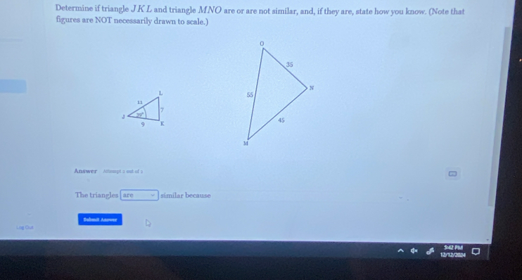 Determine if triangle JKL and triangle MNO are or are not similar, and, if they are, state how you know. (Note that
figures are NOT necessarily drawn to scale.)
Answer Attempt a out of
The triangles are similar because
Suhmit Answer
Lag Out
12/12/2024