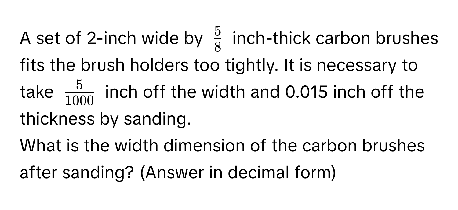 A set of 2-inch wide by $ 5/8 $ inch-thick carbon brushes fits the brush holders too tightly. It is necessary to take $ 5/1000 $ inch off the width and 0.015 inch off the thickness by sanding. 
What is the width dimension of the carbon brushes after sanding? (Answer in decimal form)