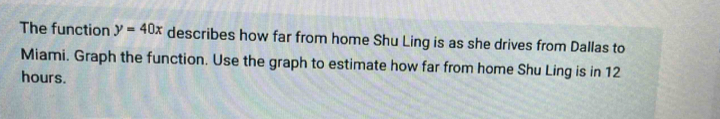 The function y=40x describes how far from home Shu Ling is as she drives from Dallas to 
Miami. Graph the function. Use the graph to estimate how far from home Shu Ling is in 12
hours.