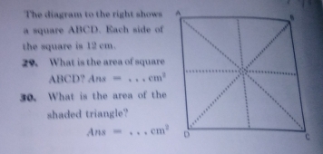 The diagram to the right shows 
a square ABCD. Each side of 
the square is 12 cm. 
29. What is the area of square
ABCD? Ans= _  cm^3
30. What is the area of the 
shaded triangle?
Ans= _  cm^2