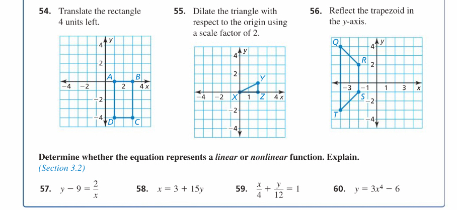 Translate the rectangle 55. Dilate the triangle with 56. Reflect the trapezoid in
4 units left. respect to the origin using the y-axis. 
a scale factor of 2. 

Determine whether the equation represents a linear or nonlinear function. Explain. 
(Section 3.2) 
57. y-9= 2/x  58. x=3+15y 59.  x/4 + y/12 =1 60. y=3x^4-6