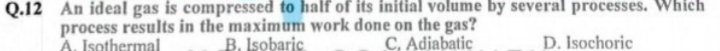 An ideal gas is compressed to half of its initial volume by several processes. Which
process results in the maximum work done on the gas?
A. Isothermal B. Isobaric C, Adiabatic _D. Isochoric