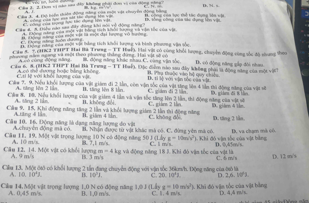 C. véc tơ, luồn dường.
Cầu 2. 2. Đơn vị nào sau đây không phải đơn vị của động năng? C. N. m. D. N. s.
B. kg. m^2/s^2.
A. J.
Câu 3. 4. Độ biến thiên động năng của một vật chuyển động bằng B. cộng của lực thế tác dụng lên vật. I
A. công của lực ma sát tác dụng lên vật.
C. công của trọng lực tác dụng lên vật.
D. tổng công của tác dụng lên vật.
Câu 4. 5. Điều nào sau đây đúng khi nói vệ động năng?
A. Động năng của một vật bằng tích khối lượng và vận tốc của vật.
B. Động năng của một vật là một đại lượng vô hướng.
C. Đọng năng luôn dương.
D. Động năng của một vật bằng tích khối lượng và bình phương vận tốc.
Câu 5. 7. (HK2 THPT Hai Bà Trưng - TT Huế). Hai vật có cùng khối lượng, chuyển động cùng tốc độ nhưng theo
phương nằm ngang và một theo phương thăng đứng. Hai vật sẽ có
A.có cùng động năng. B. động năng khác nhau.C. cùng vận tốc. D. có động năng gấp đôi nhau.
Cầu 6. 8. (HK2 THPT Hai Bà Trưng - TT Huế). Đặc điểm nào sau đây không phải là động năng của một vật?
A.có thể dương hoặc bằng không.  B. Phụ thuộc vào hệ quy chiếu.
C.ti lệ với khổi lượng của vật. D. tỉ lệ với vận tốc của vật.
Câu 7. 9. Nếu khối lượng của vật giảm đi 2 lần, còn vận tốc của vật tăng lên 4 lần thì động năng của vật sẽ
A. tăng lên 2 lần. B. tăng lên 8 lần. C. giảm đi 2 lần. D. giảm đi 8 lần.
Câu 8. 10. Nếu khối lượng của vật giảm 4 lần và vận tốc tăng lên 2 lần, thì động năng của vật sẽ
A. tăng 2 lần. B. không đổi. C. giảm 2 lần. D. giảm 4 lần.
Câu 9. 15. Khi động năng tăng 2 lần và khối lượng giảm 2 lần thì động năng
A.tăng 4 lần. B. giảm 4 lần. C. không đổi. D. tăng 2 lần.
Câu 10. 16. Động năng là dạng năng lượng do vật
A.chuyển động mà có. B. Nhận được từ vật khác mà có. C. đứng yên mà có. D. va chạm mà có.
Câu 11. 19. Một vật trọng lượng 10 N có động năng 50 J (Lấy g=10m/s^2). Khi đó vận tốc của vật bằng
A. 10 m/s. B. 7,1 m/s. C. 1 m/s. D. 0,45m/s.
Câu 12. 14. Một vật có khối lượng m=4kg và động năng 18 J. Khi đó vận tốc của vật là
A. 9 m/s B. 3 m/s C. 6 m/s
D. 12 m/s
Câu 13. Một ôtô có khối lượng 2 tấn đang chuyển động với vận tốc 36km/h. Động năng của ôtô là
A. 10. 10^4J. B. 10^3J. C. 20. 10^4J. D. 2,6.10^6J.
Câu 14. Một vật trọng lượng 1,0 N có động năng 1,0 J (Lấy g=10m/s^2) 0. Khi đó vận tốc của vật bằng
A. 0,45 m/s. B. 1,0 m/s. C. 1. 4 m/s. D. 4,4 m/s.
45 giâyĐộng năn