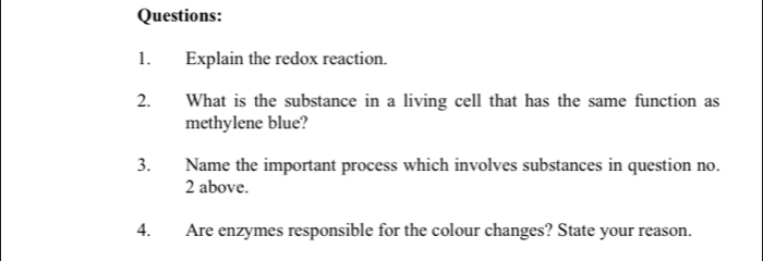 Explain the redox reaction. 
2. What is the substance in a living cell that has the same function as 
methylene blue? 
3. Name the important process which involves substances in question no. 
2 above. 
4. Are enzymes responsible for the colour changes? State your reason.