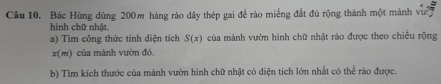 Bác Hùng dùng 200m hàng rào dây thép gai đề rào miếng đất đủ rộng thành một mảnh vư 7 
hình chữ nhật. 
a) Tìm công thức tính diện tích S(x) của mảnh vườn hình chữ nhật rào được theo chiều rộng
x(m) ủa mảnh vườn đó. 
b) Tìm kích thước của mảnh vườn hình chữ nhật có diện tích lớn nhất có thể rào được.