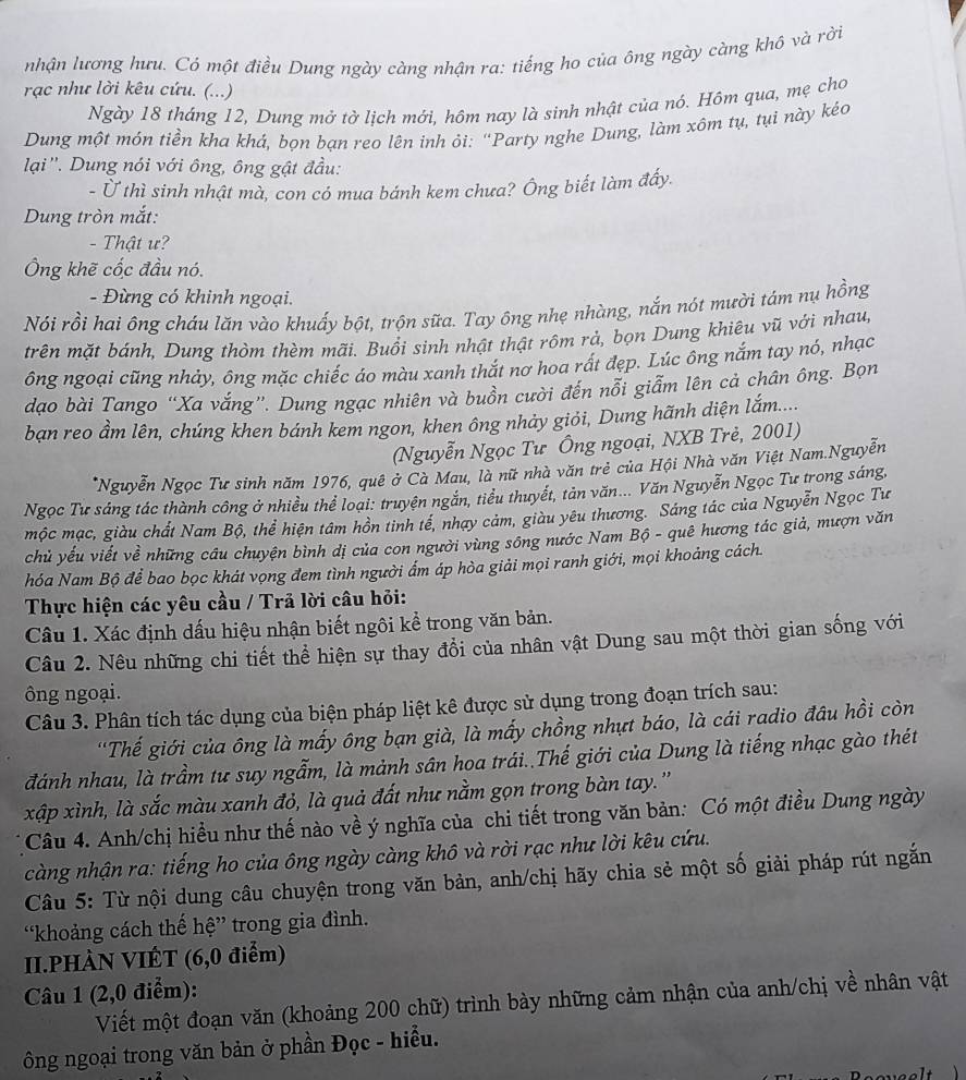 nhận lương hưu. Có một điều Dung ngày càng nhận ra: tiếng ho của ông ngày càng khô và rởi
rạc như lời kêu cứu. (...)
Ngày 18 tháng 12, Dung mở tờ lịch mới, hôm nay là sinh nhật của nó. Hồm qua, mẹ cho
Dung một món tiền kha khá, bọn bạn reo lên inh ỏi: “Party nghe Dung, làm xôm tụ, tụi này kẻo
lại''. Dung nói với ông, ông gật đầu:
- Ở thì sinh nhật mà, con có mua bánh kem chưa? Ông biết làm đấy.
Dung tròn mắt:
- Thật ư?
Ông khẽ cốc đầu nó.
- Đừng có khinh ngoại.
Nói rồi hai ông cháu lăn vào khuấy bột, trộn sữa. Tay ông nhẹ nhàng, nắn nót mười tám nụ hồng
trên mặt bánh, Dung thòm thèm mãi. Buổi sinh nhật thật rôm rả, bọn Dung khiêu vũ với nhau,
ông ngoại cũng nhảy, ông mặc chiếc áo màu xanh thắt nơ hoa rất đẹp. Lúc ông nắm tay nó, nhạc
dạo bài Tango “Xa vắng”. Dung ngạc nhiên và buồn cười đến nỗi giẫm lên cả chân ông. Bọn
bạn reo ẩm lên, chúng khen bánh kem ngon, khen ông nhảy giỏi, Dung hãnh diện lắm.....
(Nguyễn Ngọc Tư Ông ngoại, NXB Trẻ, 2001)
*Nguyễn Ngọc Tư sinh năm 1976, quê ở Cà Mau, là nữ nhà văn trẻ của Hội Nhà văn Việt Nam.Nguyễn
Ngọc Tư sáng tác thành công ở nhiều thể loại: truyện ngắn, tiểu thuyết, tản văn... Văn Nguyễn Ngọc Tư trong sáng,
mộc mạc, giàu chất Nam Bộ, thể hiện tâm hồn tinh tế, nhạy cảm, giàu yêu thương. Sáng tác của Nguyễn Ngọc Tư
chủ yếu viết về những câu chuyện bình dị của con người vùng sông nước Nam Bộ - quê hương tác giả, mượn văn
hóa Nam Bộ để bao bọc khát vọng đem tình người ẩm áp hòa giải mọi ranh giới, mọi khoảng cách.
Thực hiện các yêu cầu / Trả lời câu hỏi:
Câu 1. Xác định dấu hiệu nhận biết ngôi kể trong văn bản.
Câu 2. Nêu những chi tiết thể hiện sự thay đổi của nhân vật Dung sau một thời gian sống với
ông ngoại.
Câu 3. Phân tích tác dụng của biện pháp liệt kê được sử dụng trong đoạn trích sau:
''Thế giới của ông là mấy ông bạn già, là mấy chồng nhựt báo, là cái radio đâu hồi còn
đánh nhau, là trầm tư suy ngẫm, là mảnh sân hoa trái..Thế giới của Dung là tiếng nhạc gào thét
xập xình, là sắc màu xanh đỏ, là quả đất như nằm gọn trong bàn tay. ''
Câu 4. Anh/chị hiều như thế nào về ý nghĩa của chi tiết trong văn bản: Có một điều Dung ngày
càng nhận ra: tiếng ho của ông ngày càng khô và rời rạc như lời kêu cứu.
Câu 5: Từ nội dung câu chuyện trong văn bản, anh/chị hãy chia sẻ một số giải pháp rút ngắn
“khoảng cách thế hệ” trong gia đình.
II.PHÀN VIÊT (6,0 điểm)
Câu 1 (2,0 điểm):
Viết một đoạn văn (khoảng 200 chữ) trình bày những cảm nhận của anh/chị về nhân vật
ông ngoại trong văn bản ở phần Đọc - hiểu.