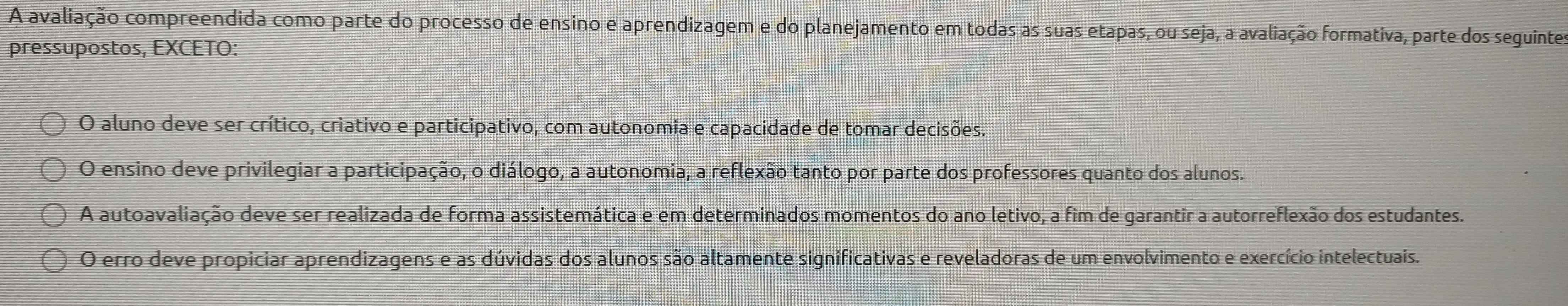 A avaliação compreendida como parte do processo de ensino e aprendizagem e do planejamento em todas as suas etapas, ou seja, a avaliação formativa, parte dos seguintes
pressupostos, EXCETO:
O aluno deve ser crítico, criativo e participativo, com autonomia e capacidade de tomar decisões.
O ensino deve privilegiar a participação, o diálogo, a autonomia, a reflexão tanto por parte dos professores quanto dos alunos.
A autoavaliação deve ser realizada de forma assistemática e em determinados momentos do ano letivo, a fim de garantir a autorreflexão dos estudantes.
O erro deve propiciar aprendizagens e as dúvidas dos alunos são altamente significativas e reveladoras de um envolvimento e exercício intelectuais.