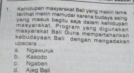 Kehidupan masyarakat Ball yang makin lama
terlihat makin memudar karena budaya asing
yang masuk begitu saja dalam kehidupan 
masyarakat. Program yang digunakan
masyarakat Ball Guna mempertahankan
kebudayaan Bali dengan mengadakan
upacara ....
a. Ngawuruk
b. Kasodo
c. Ngaben
d. Ajeg Ball