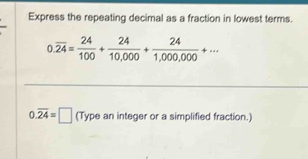 Express the repeating decimal as a fraction in lowest terms.
0.overline 24= 24/100 + 24/10,000 + 24/1,000,000 +·s
0.overline 24=□ (Type an integer or a simplified fraction.)