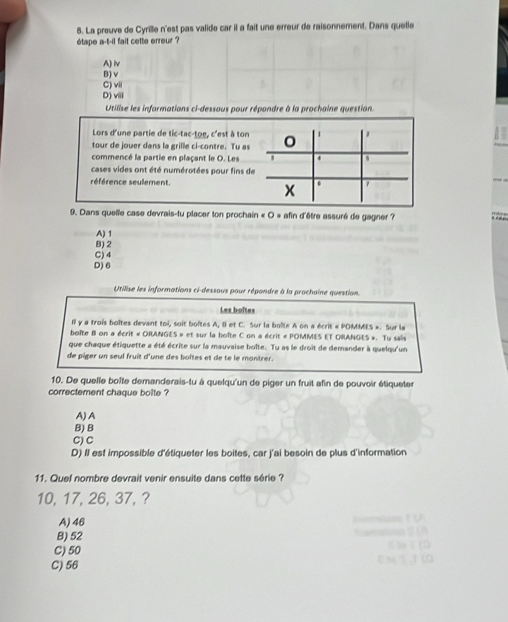 La preuve de Cyrille n'est pas valide car il a fait une erreur de raisonnement. Dans quelle
étape a-t-il fait cette erreur ?
A) lv
B) v
C)vii
D) viii
Utilise les informations ci-dessous pour répondre à la prochaine question.
Lors d'une partie de tic-tac-toe, c'est à ton 1
tour de jouer dans la grille ci-contre. Tu as
commencé la partie en plaçant le O. Les 4
cases vides ont été numérotées pour fins de
référence seulement. 6 7
x
9. Dans quelle case devrais-tu placer ton prochain « O » afin d'être assuré de gagner ?
A) 1
B) 2
C) 4
D) 6
Utilise les informations ci-dessous pour répondre à la prochaine question.
Les boîtes
II y a trois boîtes devant toi, soit boites A, B et C. Sur la boîte A on a écrit « POMMES ». Sur la
boîte B on a écrit « ORANGES » et sur la boîte C on a écrit « POMMES ET ORANGES ». Tu sais
que chaque étiquette a été écrite sur la mauvaise boîte. Tu as le droit de demander à quelqu'un
de piger un seul fruit d'une des boîtes et de te le montrer.
10. De quelle boîte demanderais-tu à quelqu'un de piger un fruit afin de pouvoir étiqueter
correctement chaque boite ?
A) A
B) B
C) C
D) Il est impossible d'étiqueter les boites, car j'ai besoin de plus d'information
11. Quel nombre devrait venir ensuite dans cette série ?
10, 17, 26, 37, ?
A) 46
B) 52
C) 50
C) 56