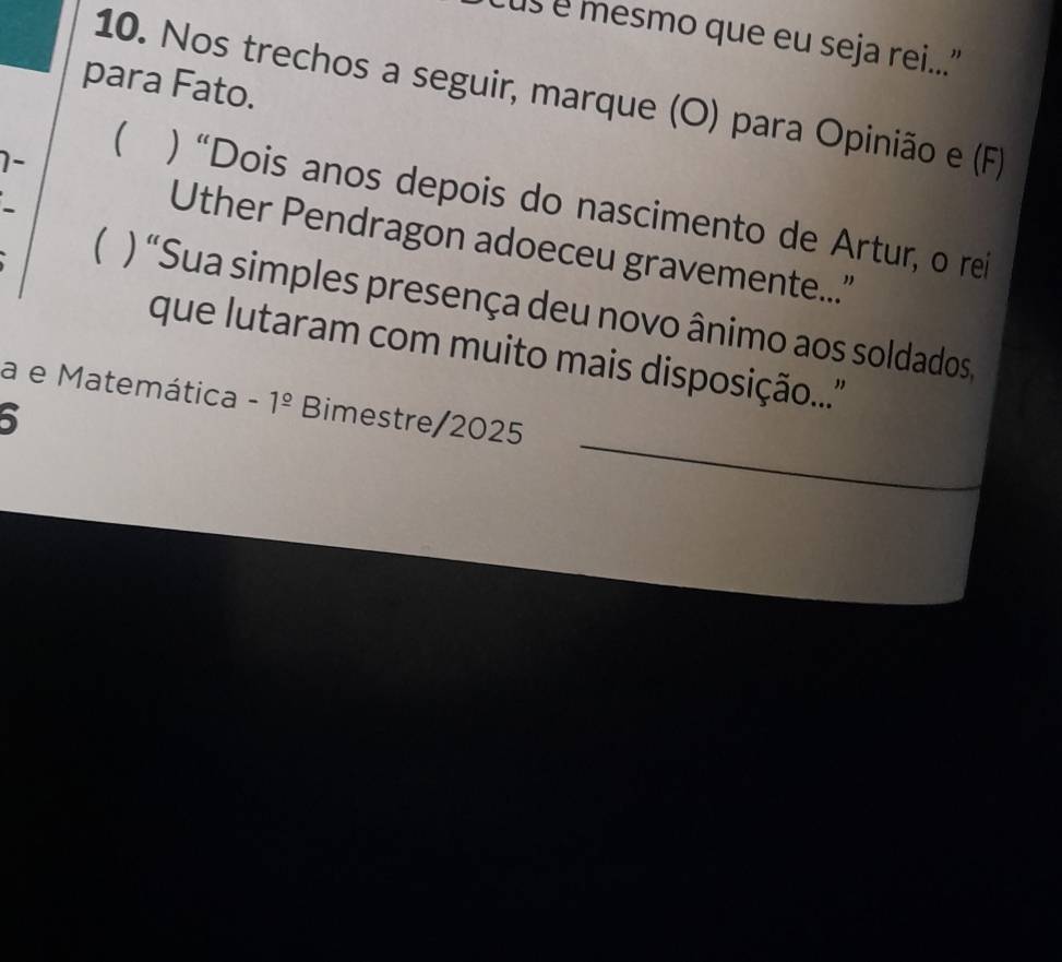 cus é mesmo que eu seja rei..." 
para Fato. 
10. Nos trechos a seguir, marque (O) para Opinião e (F) 
1- 
 ) “Dois anos depois do nascimento de Artur, o rei 
Uther Pendragon adoeceu gravemente...' 
 ) “Sua simples presença deu novo ânimo aos soldados, 
que lutaram com muito mais disposição...'' 
_ 
a e Matemática -1^(_ circ) Bimestre/2025 
5