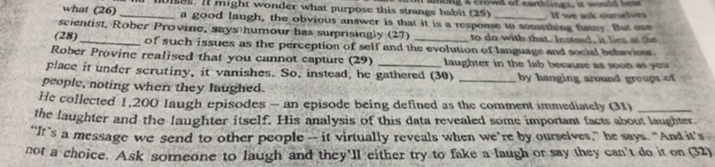 mies. It might wonder what purpose this strange habit (25) aong a crowd of earthlings, it would hear If we ask ourselves 
what (26) _a good laugh, the obvious answer is that it is a respoase to something funny. But one 
scientist, Rober Provine, says humour has surprisingly (27) to do with that. Instead, it lies at the 
(28)_ of such issues as the perception of self and the evolution of language and social behaviour. 
Rober Provine realised that you cannot capture (29) laughter in the lab because as soon as you 
place it under scrutiny, it vanishes. So, instead, he gathered (30) 
people, noting when they laughed. _by hanging around groups of 
He collected 1,200 laugh episodes - an episode being defined as the comment immediately (31)_ 
the laughter and the laughter itself. His analysis of this data revealed some important facts about laughter. 
“It’s a message we send to other people — it virtually reveals when we’re by ourselves,” he says. “And it’s 
not a choice. Ask someone to laugh and they'll either try to fake a laugh or say they can't do it on (32)