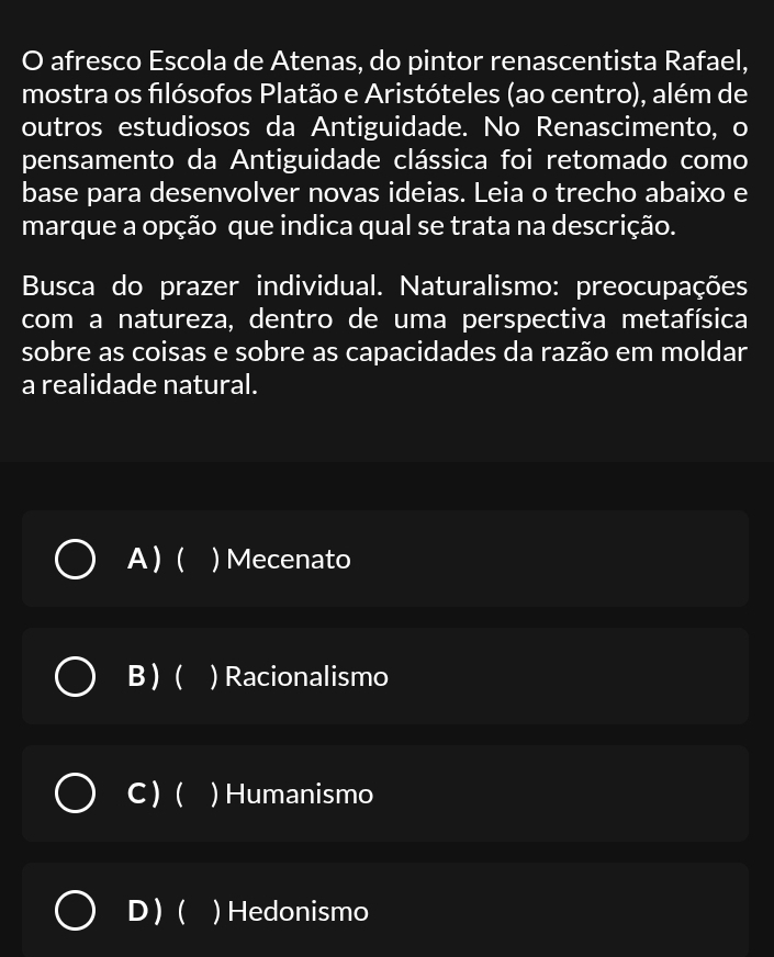 afresco Escola de Atenas, do pintor renascentista Rafael,
mostra os filósofos Platão e Aristóteles (ao centro), além de
outros estudiosos da Antiguidade. No Renascimento, o
pensamento da Antiguidade clássica foi retomado como
base para desenvolver novas ideias. Leia o trecho abaixo e
marque a opção que indica qual se trata na descrição.
Busca do prazer individual. Naturalismo: preocupações
com a natureza, dentro de uma perspectiva metafísica
sobre as coisas e sobre as capacidades da razão em moldar
a realidade natural.
A)( I ) Mecenato
B)( I ) Racionalismo
C) ( ) Humanismo
D)( I ) Hedonismo