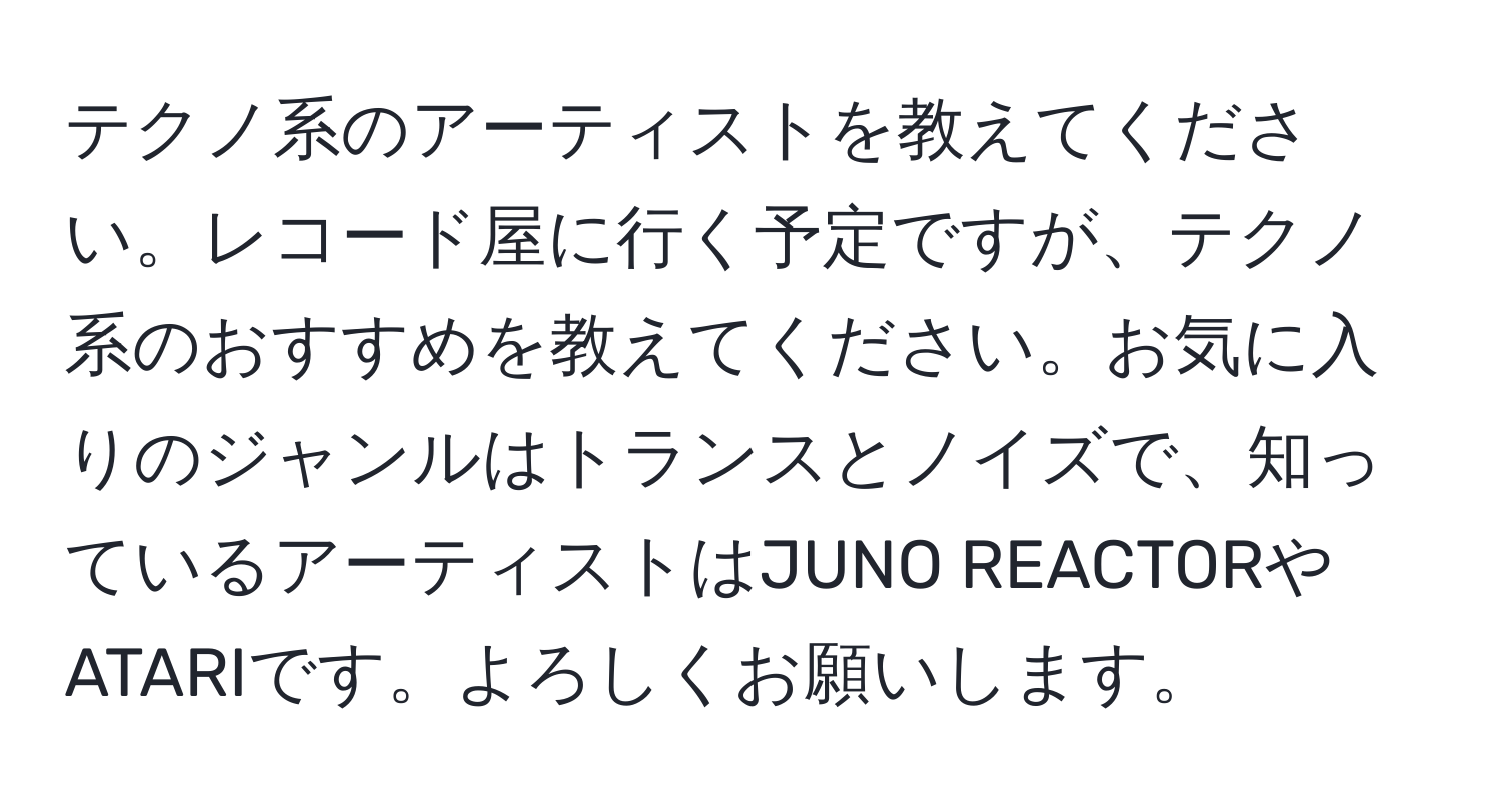 テクノ系のアーティストを教えてください。レコード屋に行く予定ですが、テクノ系のおすすめを教えてください。お気に入りのジャンルはトランスとノイズで、知っているアーティストはJUNO REACTORやATARIです。よろしくお願いします。