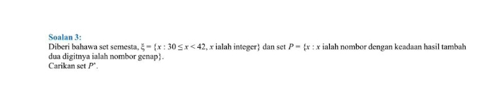 Soalan 3: 
Diberi bahawa set semesta, xi = x:30≤ x<42</tex> , x ialah integer dan set P= x : : x ialah nombor dengan keadaan hasil tambah 
dua digitnya ialah nombor genap. 
Carikan set P'.